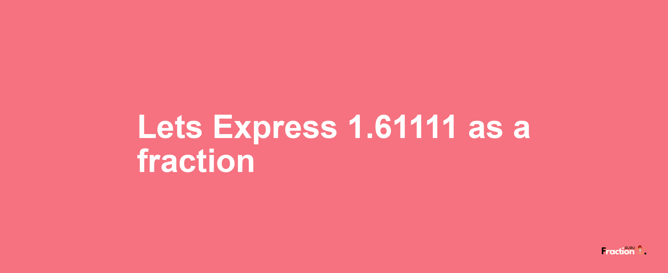 Lets Express 1.61111 as afraction